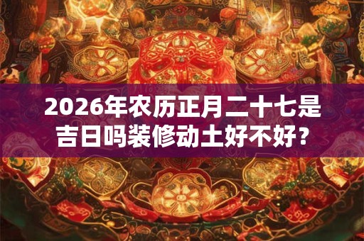 2026年农历正月二十七是吉日吗装修动土好不好？