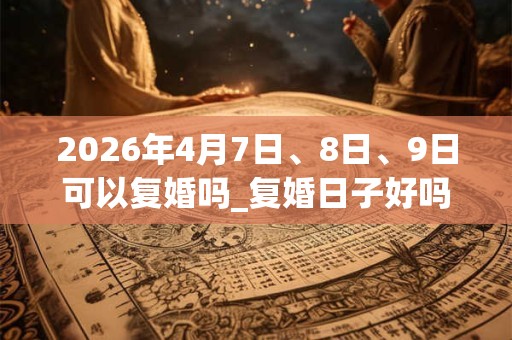 2026年4月7日、8日、9日可以复婚吗_复婚日子好吗 2026年4月7日、8日、9日可以复婚吗_复婚日子好吗