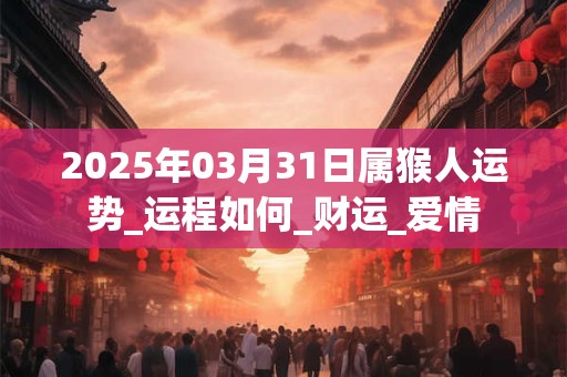 2025年03月31日属猴人运势_运程如何_财运_爱情