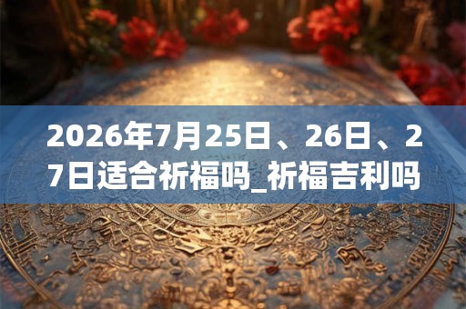 2026年7月25日、26日、27日适合祈福吗_祈福吉利吗