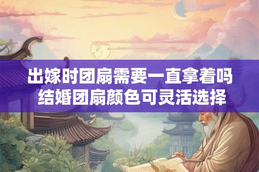 出嫁时团扇需要一直拿着吗 结婚团扇颜色可灵活选择