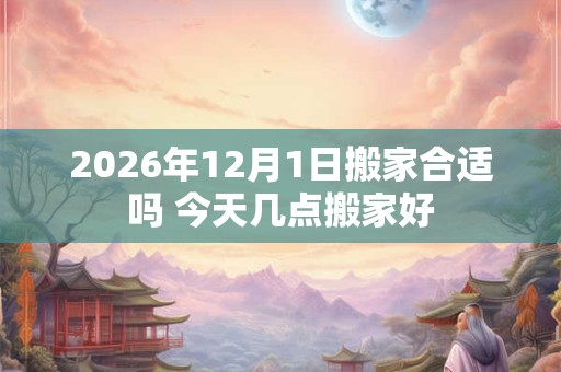 2026年12月1日搬家合适吗 今天几点搬家好