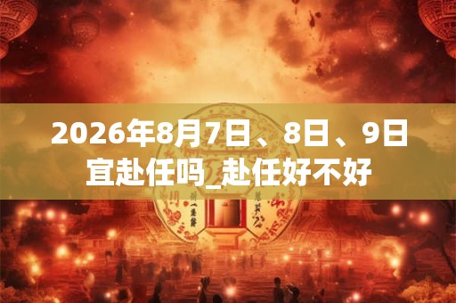 2026年8月7日、8日、9日宜赴任吗_赴任好不好