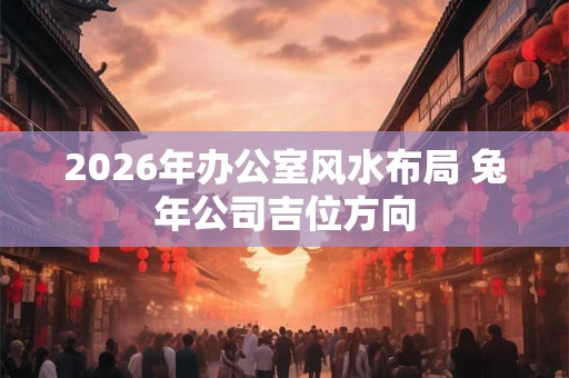 2026年办公室风水布局 兔年公司吉位方向