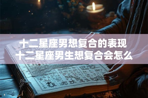 十二星座男想复合的表现 十二星座男生想复合会怎么做