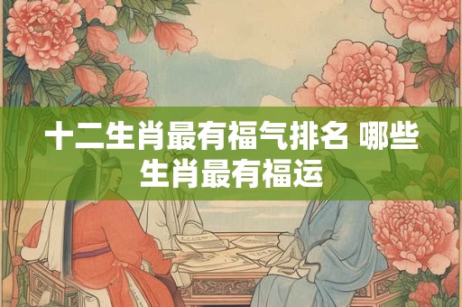 十二生肖最有福气排名 哪些生肖最有福运