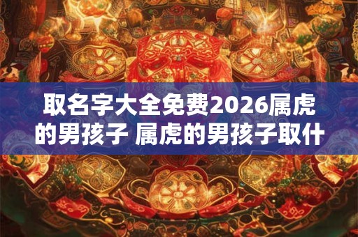 取名字大全免费2026属虎的男孩子 属虎的男孩子取什么名字好听