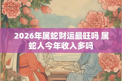 2026年属蛇财运最旺吗 属蛇人今年收入多吗