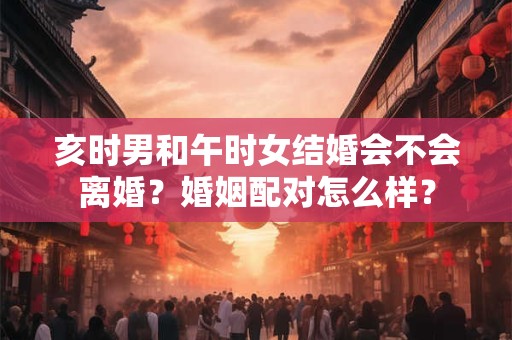 亥时男和午时女结婚会不会离婚？婚姻配对怎么样？