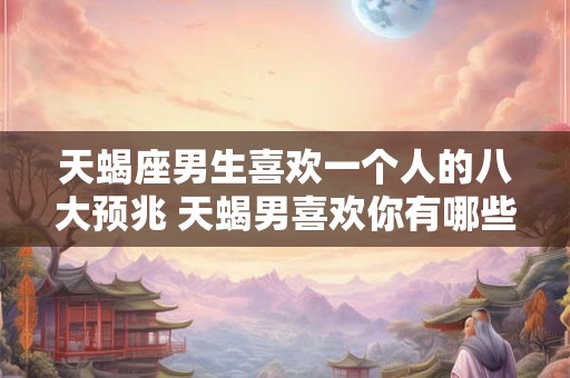 天蝎座男生喜欢一个人的八大预兆 天蝎男喜欢你有哪些表现 天蝎座男生喜欢一个人的八大预兆 天蝎男喜欢你有哪些表现