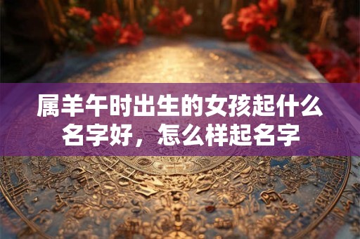 属羊午时出生的女孩起什么名字好,怎么样起名字 属羊午时出生的女孩起什么名字好,怎么样起名字