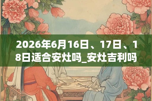 2026年6月16日、17日、18日适合安灶吗_安灶吉利吗