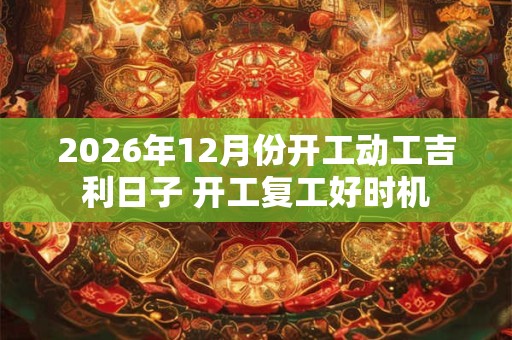 2026年12月份开工动工吉利日子 开工复工好时机