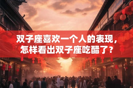双子座喜欢一个人的表现,怎样看出双子座吃醋了? 双子座喜欢一个人的表现,怎样看出双子座吃醋了?