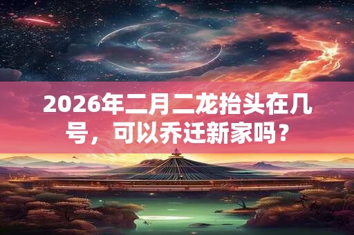 2026年二月二龙抬头在几号，可以乔迁新家吗？