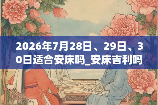 2026年7月28日、29日、30日适合安床吗_安床吉利吗