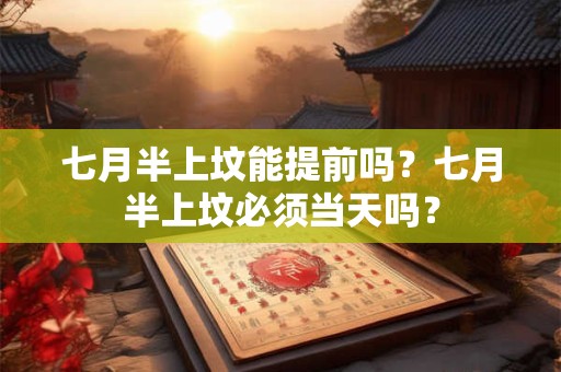 七月半上坟能提前吗？七月半上坟必须当天吗？