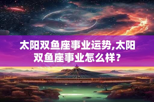 太阳双鱼座事业运势,太阳双鱼座事业怎么样? 太阳双鱼座事业运势,太阳双鱼座事业怎么样?
