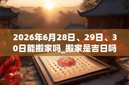 2026年6月28日、29日、30日能搬家吗_搬家是吉日吗 2026年6月28日、29日、30日能搬家吗_搬家是吉日吗