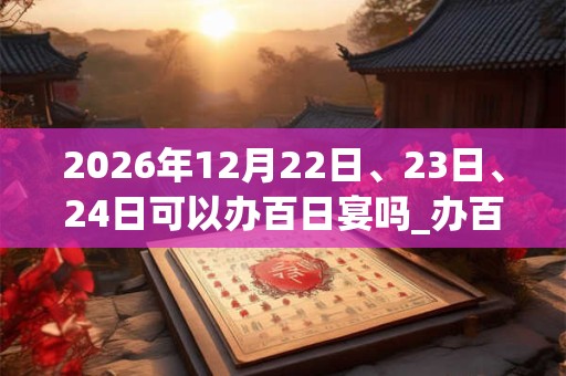 2026年12月22日、23日、24日可以办百日宴吗_办百日宴日子好吗