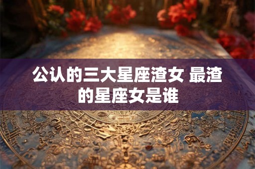 公认的三大星座渣女 最渣的星座女是谁