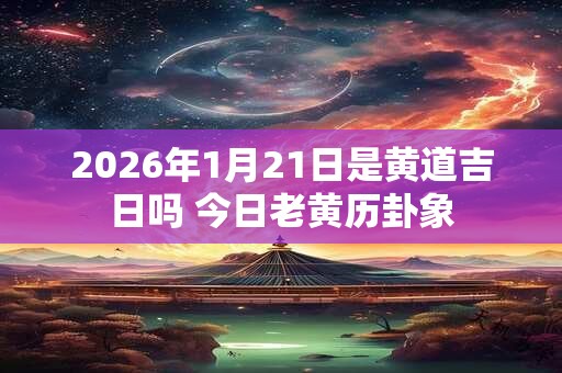 2026年1月21日是黄道吉日吗 今日老黄历卦象 2026年1月21日是黄道吉日吗 今日老黄历卦象