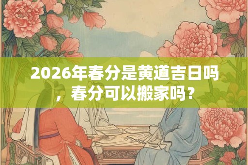 2026年春分是黄道吉日吗，春分可以搬家吗？