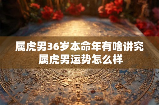 属虎男36岁本命年有啥讲究 属虎男运势怎么样