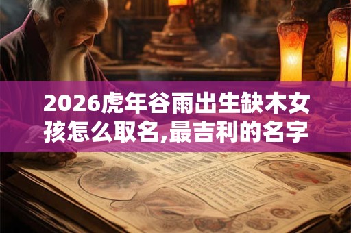 2026虎年谷雨出生缺木女孩怎么取名,最吉利的名字 2026虎年谷雨出生缺木女孩怎么取名,最吉利的名字