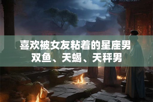 喜欢被女友粘着的星座男 双鱼、天蝎、天秤男