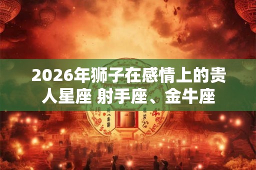 2026年狮子在感情上的贵人星座 射手座、金牛座 2026年狮子在感情上的贵人星座 射手座、金牛座