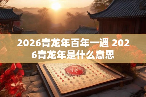 2026青龙年百年一遇 2026青龙年是什么意思