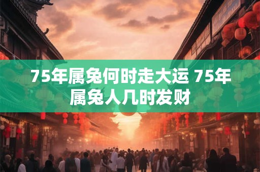 75年属兔何时走大运 75年属兔人几时发财
