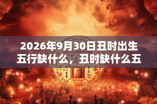 2026年9月30日丑时出生五行缺什么，丑时缺什么五行