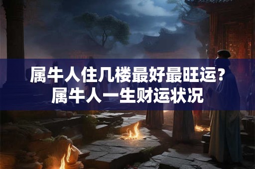 属牛人住几楼最好最旺运？属牛人一生财运状况