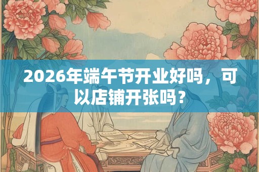 2026年端午节开业好吗，可以店铺开张吗？