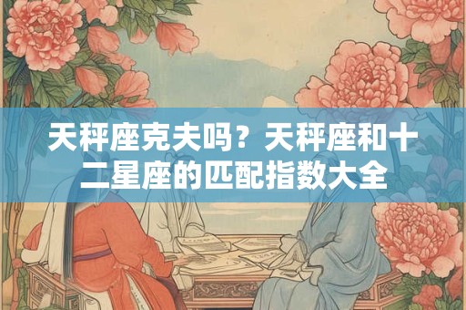 天秤座克夫吗？天秤座和十二星座的匹配指数大全