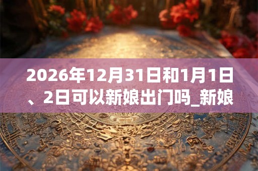 2026年12月31日和1月1日、2日可以新娘出门吗_新娘出门日子好吗