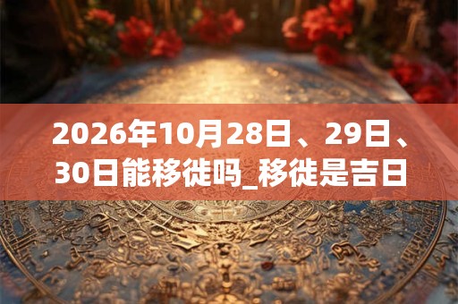 2026年10月28日、29日、30日能移徙吗_移徙是吉日吗