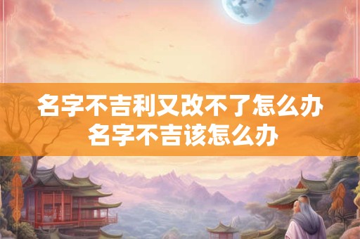 名字不吉利又改不了怎么办 名字不吉该怎么办 名字不吉利又改不了怎么办 名字不吉该怎么办