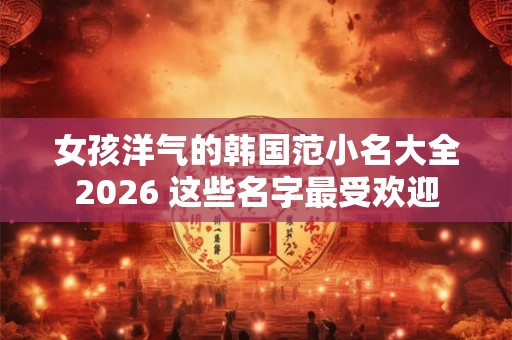 女孩洋气的韩国范小名大全2026 这些名字最受欢迎 女孩洋气的韩国范小名大全2026 这些名字最受欢迎