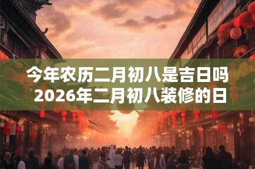 今年农历二月初八是吉日吗 2026年二月初八装修的日子好吗 今年农历二月初八是吉日吗 2026年二月初八装修的日子好吗