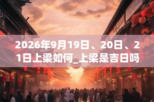 2026年9月19日、20日、21日上梁如何_上梁是吉日吗 2026年9月19日、20日、21日上梁如何_上梁是吉日吗