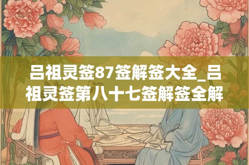 吕祖灵签87签解签大全_吕祖灵签第八十七签解签全解 吕祖灵签87签解签大全_吕祖灵签第八十七签解签全解