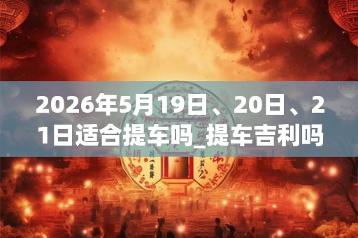 2026年5月19日、20日、21日适合提车吗_提车吉利吗 2026年5月19日、20日、21日适合提车吗_提车吉利吗