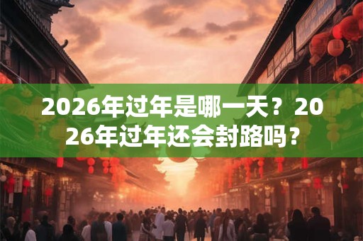 2026年过年是哪一天?2026年过年还会封路吗? 2026年过年是哪一天?2026年过年还会封路吗?
