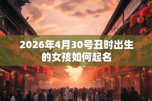2026年4月30号丑时出生的女孩如何起名 2026年4月30号丑时出生的女孩如何起名