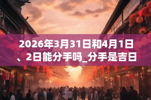 2026年3月31日和4月1日、2日能分手吗_分手是吉日吗
