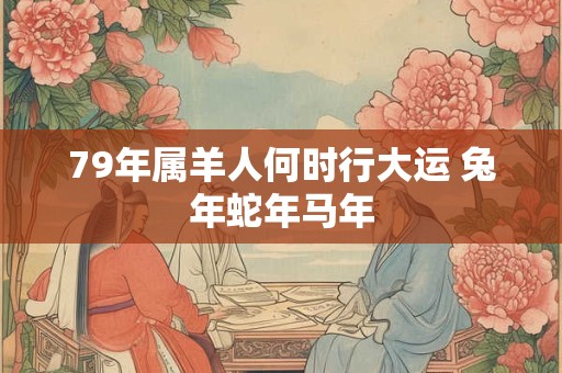 79年属羊人何时行大运 兔年蛇年马年