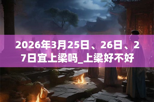 2026年3月25日、26日、27日宜上梁吗_上梁好不好
